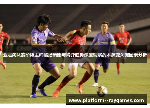 亚冠淘汰赛阶段主帅临场策略与博弈趋势深度观察战术演变关键因素分析