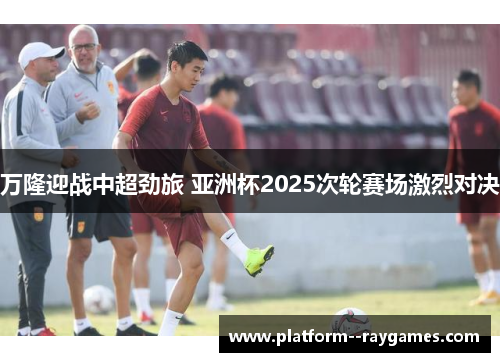 万隆迎战中超劲旅 亚洲杯2025次轮赛场激烈对决