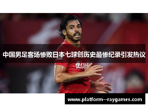 中国男足客场惨败日本七球创历史最惨纪录引发热议