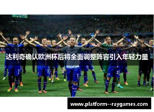 达利奇确认欧洲杯后将全面调整阵容引入年轻力量 达利奇确认欧洲杯后将全面调整阵容引入年轻力量