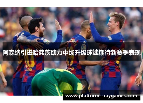 阿森纳引进哈弗茨助力中场升级球迷期待新赛季表现 阿森纳引进哈弗茨助力中场升级球迷期待新赛季表现
