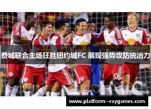 费城联合主场狂胜纽约城FC 展现强势攻防统治力 费城联合主场狂胜纽约城FC 展现强势攻防统治力
